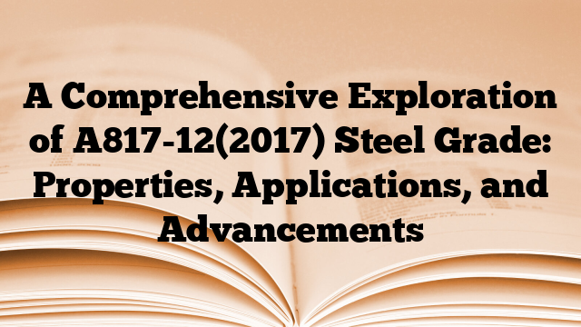 A Comprehensive Exploration of A817-12(2017) Steel Grade: Properties, Applications, and Advancements