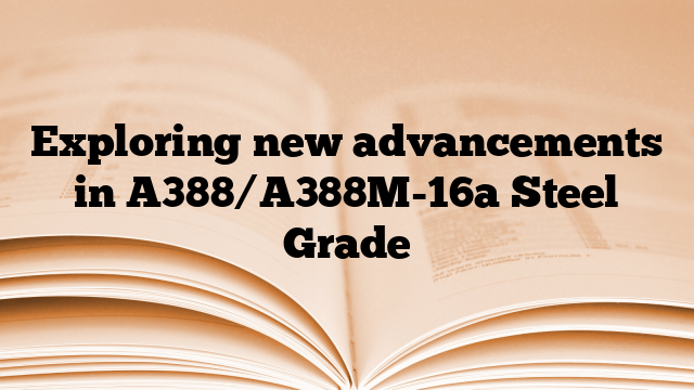 Exploring new advancements in A388/A388M-16a Steel Grade