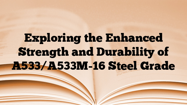Exploring the Enhanced Strength and Durability of A533/A533M-16 Steel Grade