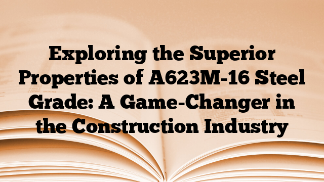 Exploring the Superior Properties of A623M-16 Steel Grade: A Game-Changer in the Construction Industry