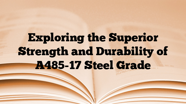 Exploring the Superior Strength and Durability of A485-17 Steel Grade