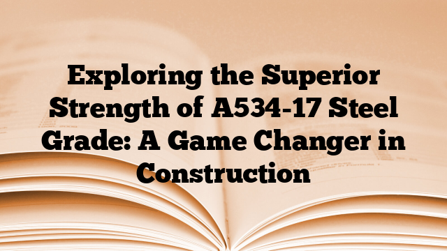 Exploring the Superior Strength of A534-17 Steel Grade: A Game Changer in Construction