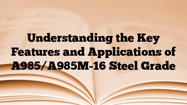 Understanding the Key Features and Applications of A985/A985M-16 Steel Grade