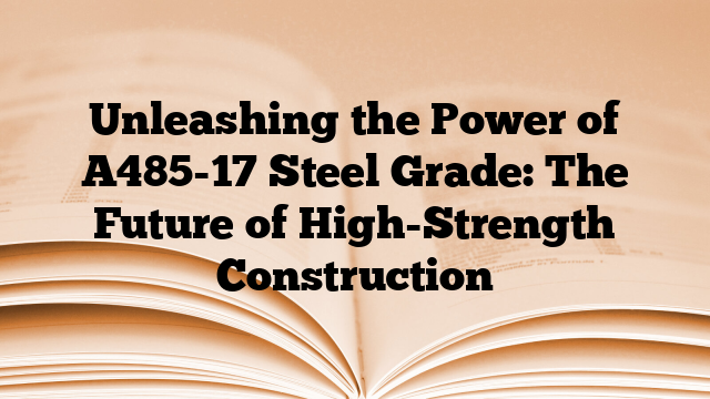 Unleashing the Power of A485-17 Steel Grade: The Future of High-Strength Construction