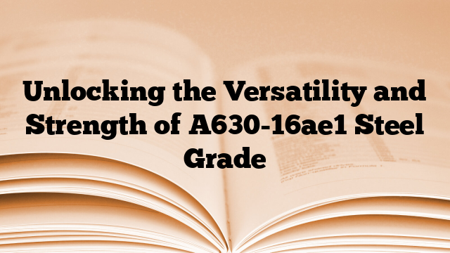 Unlocking the Versatility and Strength of A630-16ae1 Steel Grade
