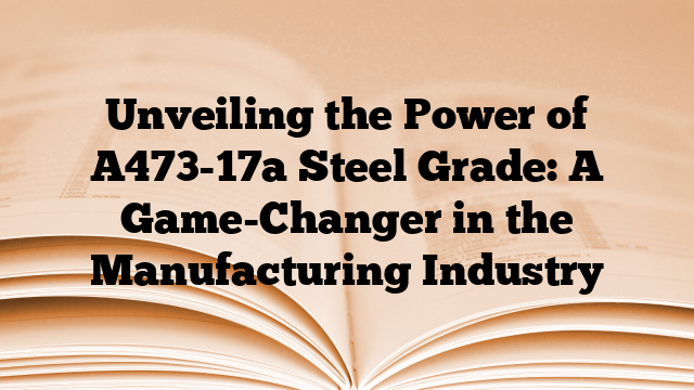 Unveiling the Power of A473-17a Steel Grade: A Game-Changer in the Manufacturing Industry